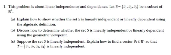 1. This problem is about linear independence and dependence. Let S = {₁, 2, 3} be a subset of
R¹.
(a) Explain how to show whether the set S is linearly independent or linearly dependent using
the algebraic definition.
(b) Discuss how to determine whether the set S is linearly independent or linearly dependent
using the geometric viewpoint.
(c) Suppose the set S is linearly independent. Explain how to find a vector 4 € R¹ so that
T = {₁, U₂, U3, U4} is linearly independent.