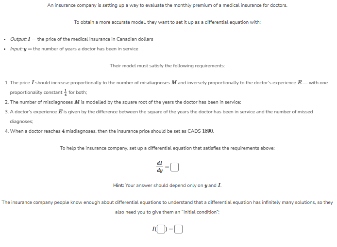 An insurance company is setting up a way to evaluate the monthly premium of a medical insurance for doctors.
To obtain a more accurate model, they want to set it up as a differential equation with:
• Output: I = the price of the medical insurance in Canadian dollars
• Input y = the number of years a doctor has been in service
Their model must satisfy the following requirements:
1. The price I should increase proportionally to the number of misdiagnoses M and inversely proportionally to the doctor's experience - with one
proportionality constant for both;
2. The number of misdiagnoses M is modelled by the square root of the years the doctor has been in service;
3. A doctor's experience is given by the difference between the square of the years the doctor has been in service and the number of missed
diagnoses;
4. When a doctor reaches 4 misdiagnoses, then the insurance price should be set as CAD$ 1890.
To help the insurance company, set up a differential equation that satisfies the requirements above:
dI
dy
Hint: Your answer should depend only on y and I.
The insurance company people know enough about differential equations to understand that a differential equation has infinitely many solutions, so they
also need you to give them an "initial condition":
¹0-0