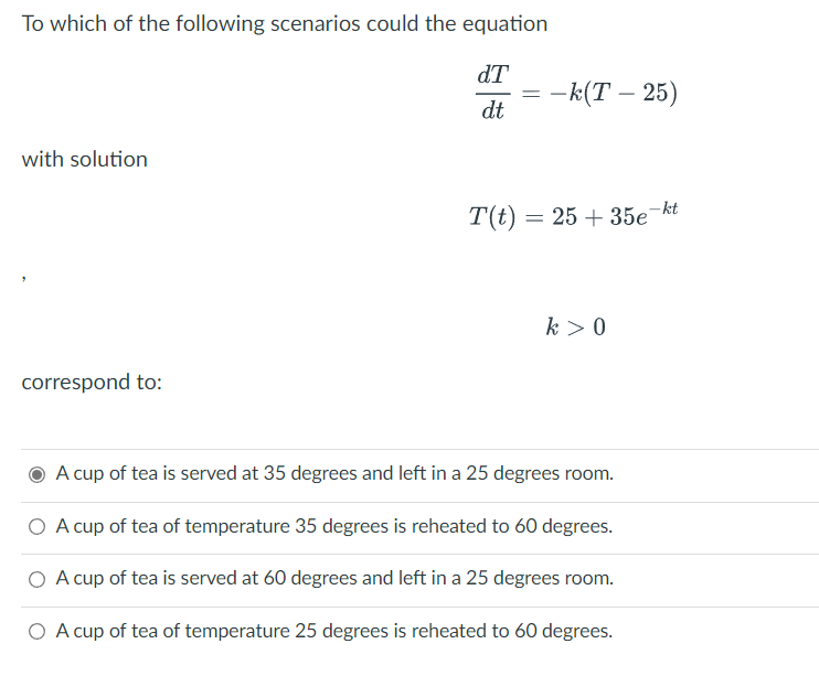 To which of the following scenarios could the equation
dT
-k(T - 25)
dt
with solution
T(t) =
25+ 35e-kt
k> 0
correspond to:
A cup of tea is served at 35 degrees and left in a 25 degrees room.
O A cup of tea of temperature 35 degrees is reheated to 60 degrees.
O A cup of tea is served at 60 degrees and left in a 25 degrees room.
O A cup of tea of temperature 25 degrees is reheated to 60 degrees.
=
=