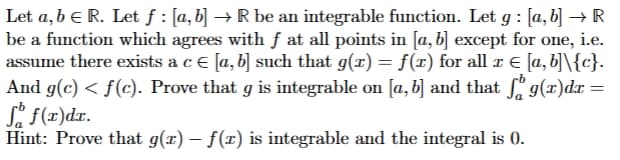 Let a, b € R. Let ƒ : [a, b] → R be an integrable function. Let g : [a,b] → R
be a function which agrees with f at all points in [a, b] except for one, i.e.
assume there exists a c € [a, b] such that g(x) = f(x) for all x € [a, b]\{c}.
And g(c) < f(c). Prove that g is integrable on [a, b] and that fog(x)dx =
So f(x)dx.
Hint: Prove that g(x) − f(x) is integrable and the integral is 0.