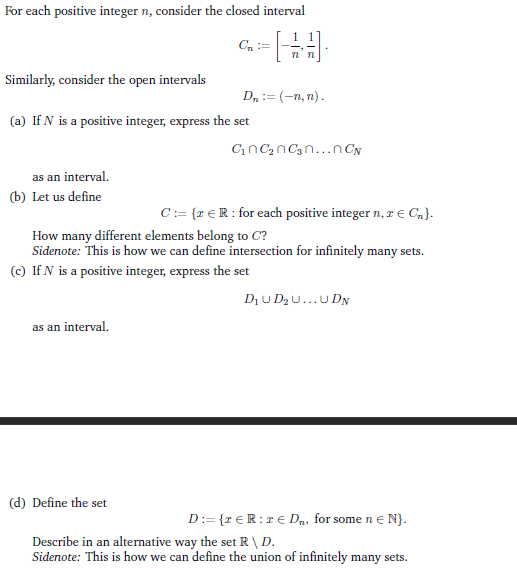 For each positive integer n, consider the closed interval
[
Similarly, consider the open intervals
(a) If N is a positive integer, express the set
as an interval.
(b) Let us define
Cn :=
as an interval.
(d) Define the set
Dn:=(-n,n).
C₂C₂C₂n...n CN
How many different elements belong to C?
Sidenote: This is how we can define intersection for infinitely many sets.
(c) If N is a positive integer, express the set
D₁ UD₂U...UDN
C:= {r € R: for each positive integer n, z € C₂}.
D:= {TER:r € D₁, for some n € N}.
Describe in an alternative way the set R \ D.
Sidenote: This is how we can define the union of infinitely many sets.