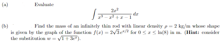 (a)
Evaluate
2x²
x² + x
1
dr
(b)
Find the mass of an infinitely thin rod with linear density p= 2 kg/m whose shape
is given by the graph of the function f(x) = 2√√/3e¹/2 for 0 ≤ x ≤ ln(8) in m. (Hint: consider
the substitution w= √1+3e).