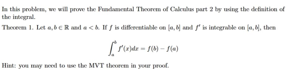 In this problem, we will prove the Fundamental Theorem of Calculus part 2 by using the definition of
the integral.
Theorem 1. Let a, b = R and a <b. If ƒ is differentiable on [a, b] and f' is integrable on [a, b], then
[° f'(x)dr = f(b) − f(a)
-
Hint: you may need to use the MVT theorem in your proof.