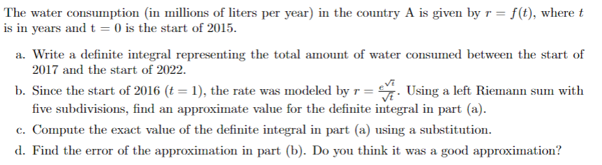 The water consumption (in millions of liters per year) in the country A is given by r = f(t), where t
is in years and t = 0) is the start of 2015.
a. Write a definite integral representing the total amount of water consumed between the start of
2017 and the start of 2022.
b. Since the start of 2016 (t = 1), the rate was modeled by r = . Using a left Riemann sum with
five subdivisions, find an approximate value for the definite integral in part (a).
c. Compute the exact value of the definite integral in part (a) using a substitution.
d. Find the error of the approximation in part (b). Do you think it was a good approximation?