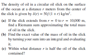 The density of oil in a circular oil slick on the surface
of the ocean at a distance r meters from the center of
the slick is given by 6(r) = 50/(1+r) kg/m².
(a) If the slick extends from r = 0 to r = 10,000 m,
find a Riemann sum approximating the total mass
of oil in the slick.
(b) Find the exact value of the mass of oil in the slick
by turning your sum into an integral and evaluating
it.
(e) Within what distance r is half the oil of the slick
contained?