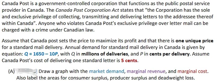 Canada Post is a government-controlled corporation that functions as the public postal service
provider in Canada. The Canada Post Corporation Act states that "the Corporation has the sole
and exclusive privilege of collecting, transmitting and delivering letters to the addressee thereof
within Canada". Anyone who violates Canada Post's exclusive privilege over letter mail can be
charged with a crime under Canadian law.
Assume that Canada post sets the price to maximize its profit and that there is one unique price
for a standard mail delivery. Annual demand for standard mail delivery in Canada is given by
equation: Q = 1650 - 10P, with Q in millions of deliveries, and P in cents per delivery. Assume
Canada Post's cost of delivering one standard letter is 5 cents.
(A)
Draw a graph with the market demand, marginal revenue, and marginal cost.
Also label the areas for consumer surplus, producer surplus and deadweight loss.