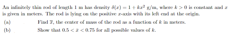 An infinitely thin rod of length 1 m has density 8(x) = 1+kr² g/m, where k> 0 is constant and a
is given in meters. The rod is lying on the positive z-axis with its left end at the origin.
Find 7, the center of mass of the rod as a function of k in meters.
Show that 0.5 <<0.75 for all possible values of k.
(a)
(b)