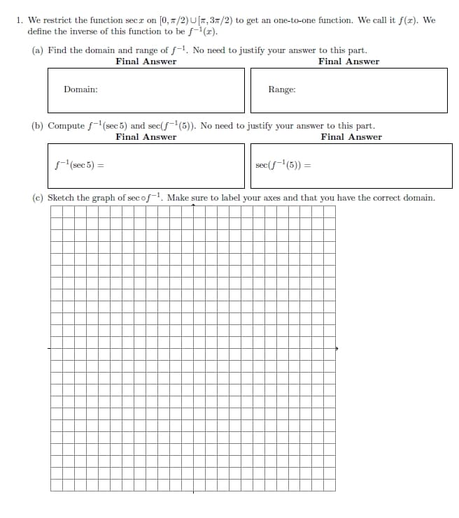 1. We restrict the function secz on [0, π/2) U[, 3/2) to get an one-to-one function. We call it f(2). We
define the inverse of this function to be f-¹(r).
(a) Find the domain and range of f-¹. No need to justify your answer to this part.
Final Answer
Final Answer
Domain:
Range:
(b) Compute f-¹(sec 5) and sec(f-¹(5)). No need to justify your answer to this part.
Final Answer
Final Answer
ƒ-¹(sec 5) =
sec(ƒ-¹(5)) =
(c) Sketch the graph of secof-1. Make sure to label your axes and that you have the correct domain.