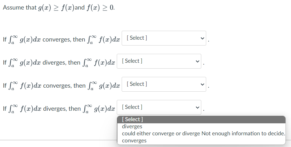 Assume that g(x) > f(x)and f(x) ≥ 0.
If f g(x) dx converges, then f f(x)dx [Select]
If
g(x) dx diverges, then f(x) dx [Select]
If
f(x) dx converges, then f g(x) dx [Select]
If
f(x) dx diverges, then g(x)dx [Select]
[Select]
diverges
could either converge or diverge Not enough information to decide.
converges