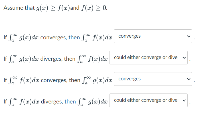 Assume that g(x) > ƒ(x)and f(x) ≥ 0.
If f g(x) dx converges, then f
f(x) dx
converges
If g(x)dx diverges, then f
f(x) dx could either converge or divel
If f
f(x) dx converges, then
g(x) dx converges
If
f(x) dx diverges, then
g(x) dx could either converge or dive
V