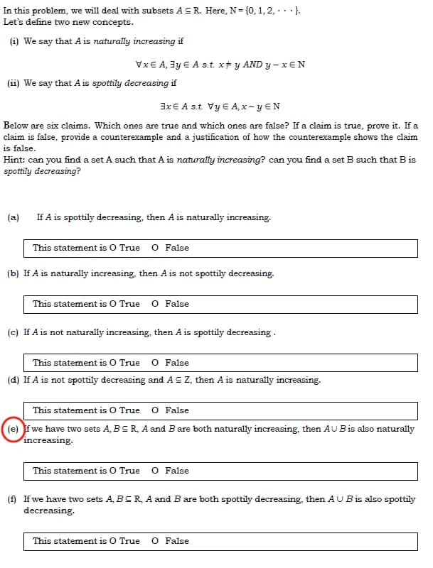 In this problem, we will deal with subsets AS R. Here, N= {0, 1, 2,...}.
Let's define two new concepts.
(1) We say that A is naturally increasing if
Vx € A, ³y € A s.t. x‡ y AND y - xEN
(ii) We say that A is spottily decreasing if
3x EA s.t. Vy € A,x - y EN
Below are six claims. Which ones are true and which ones are false? If a claim is true, prove it. If a
claim is false, provide a counterexample and a justification of how the counterexample shows the claim
is false.
Hint: can you find a set A such that A is naturally increasing? can you find a set B such that B is
spottily decreasing?
(a) If A is spottily decreasing, then A is naturally increasing.
This statement is O True O False
(b) If A is naturally increasing, then A is not spottily decreasing.
This statement is O True O False
(c) If A is not naturally increasing, then A is spottily decreasing.
This statement is O True O False
(d) If A is not spottily decreasing and A = Z, then A is naturally increasing.
This statement is O True O False
(e) if we have two sets A, BCR, A and B are both naturally increasing, then AU B is also naturally
increasing.
This statement is O True O False
(f) If we have two sets A, BCR, A and B are both spottily decreasing, then AU B is also spottily
decreasing.
This statement is O True O False