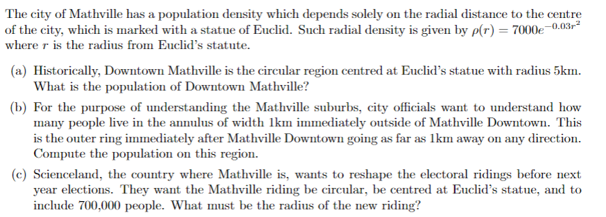 The city of Mathville has a population density which depends solely on the radial distance to the centre
of the city, which is marked with a statue of Euclid. Such radial density is given by p(r) = 7000€¯
-0.03r-²
where r is the radius from Euclid's statute.
(a) Historically, Downtown Mathville is the circular region centred at Euclid's statue with radius 5km.
What is the population of Downtown Mathville?
(b) For the purpose of understanding the Mathville suburbs, city officials want to understand how
many people live in the annulus of width 1km immediately outside of Mathville Downtown. This
is the outer ring immediately after Mathville Downtown going as far as 1km away on any direction.
Compute the population on this region.
(c) Scienceland, the country where Mathville is, wants to reshape the electoral ridings before next
year elections. They want the Mathville riding be circular, be centred at Euclid's statue, and to
include 700,000 people. What must be the radius of the new riding?