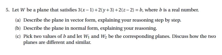 5. Let W be a plane that satisfies
(a) Describe the plane in vector form, explaining your reasoning step by step.
(b) Describe the plane in normal form, explaining your reasoning.
(c) Pick two values of b and let W₁ and W₂ be the corresponding planes. Discuss how the two
planes are different and similar.
3(x-1)+2(y+3)+2(z-2) = b, where b is a real number.