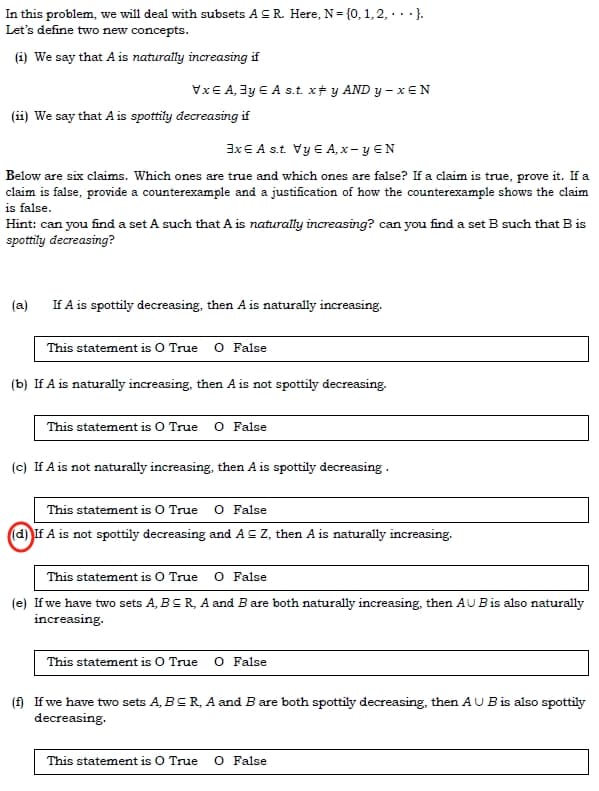 In this problem, we will deal with subsets AS R. Here, N= {0, 1, 2,...}.
Let's define two new concepts.
(i) We say that A is naturally increasing if
VxE A, 3y € A s.t. x‡ y AND y-xEN
(ii) We say that A is spottily decreasing if
3x € A s.t. Vy E A,x-y EN
Below are six claims. Which ones are true and which ones are false? If a claim is true, prove it. If a
claim is false, provide a counterexample and a justification of how the counterexample shows the claim
is false.
Hint: can you find a set A such that A is naturally increasing? can you find a set B such that B is
spottily decreasing?
(a)
If A is spottily decreasing, then A is naturally increasing.
This statement is O True O False
(b) If A is naturally increasing, then A is not spottily decreasing.
This statement is O True O False
(c) If A is not naturally increasing, then A is spottily decreasing.
This statement is O True O False
(d) If A is not spottily decreasing and A = Z, then A is naturally increasing.
This statement is O True O False
(e) If we have two sets A, BCR, A and B are both naturally increasing, then AU B is also naturally
increasing.
This statement is O True O False
(f) If we have two sets A, BCR, A and B are both spottily decreasing, then AU B is also spottily
decreasing.
This statement is O True O False