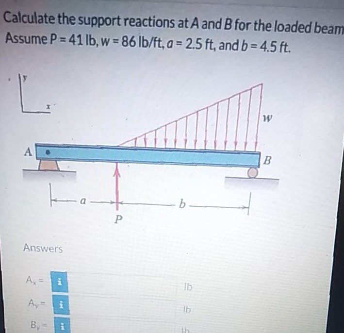 Calculate the support reactions at A and B for the loaded beam
Assume P= 41 lb, w = 86 lb/ft, a = 2.5 ft, and b= 4.5 ft.
A
a
b.
Answers
A, =
lb
%3D
Ay=
Ib
By
th
