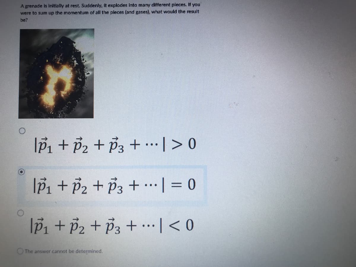 A grenade is initially at rest. Suddenly, it explodes into many different pieces. If you
were to sum up the momentum of all the pieces (and gases), what would the result
be?
O
Ip₁ + P₂ + P3 + ... |> 0
|p₁ + P₂ + P3 +
|p₁ + P₂ + P3 +
The answer cannot be determined.
...
...
| = 0
| < 0