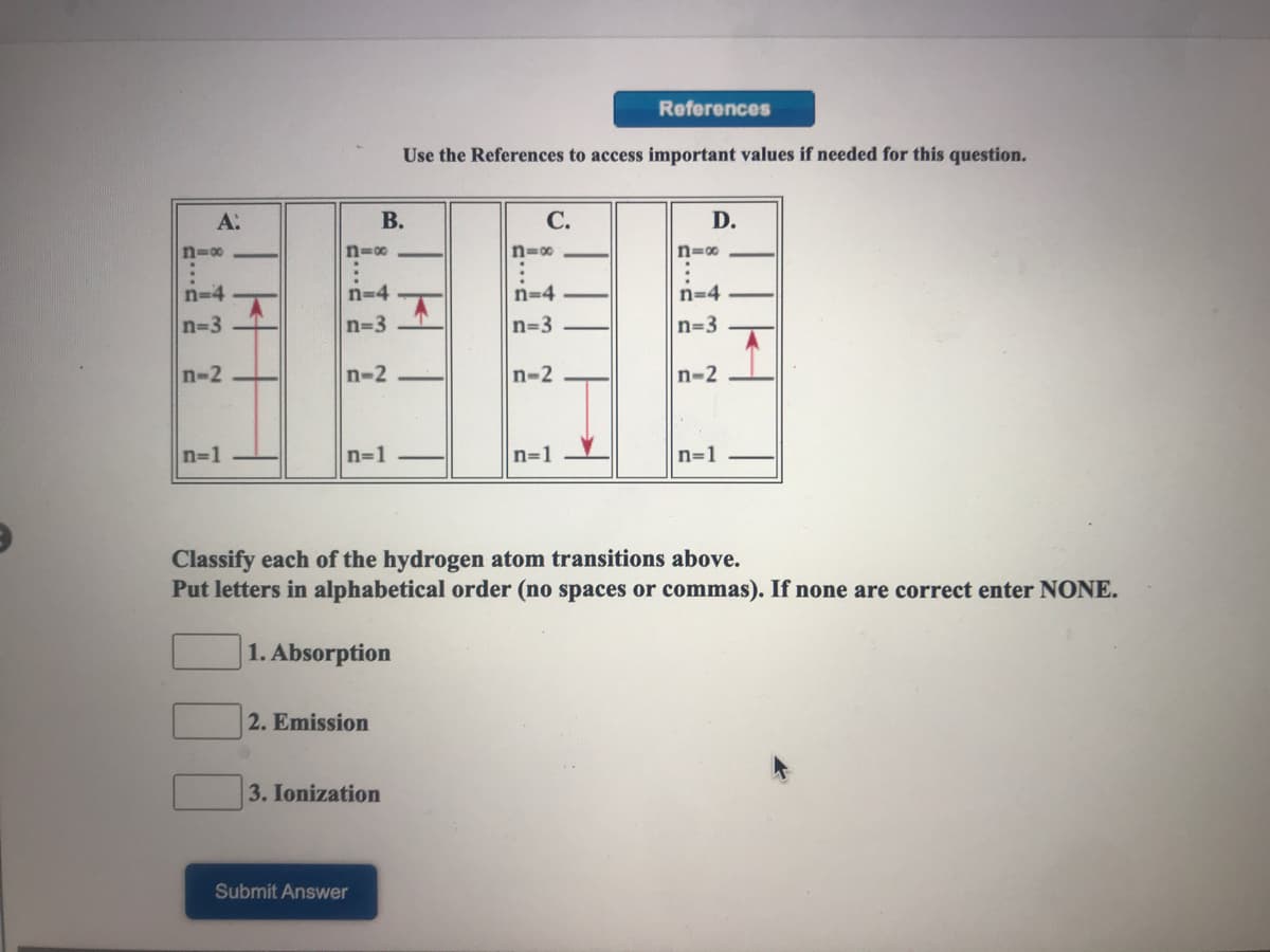 References
Use the References to access important values if needed for this question.
A:
В.
С.
D.
n=00
n=00
n=0
n=00
n-4
n=4
n=4
n=4 -
n=3
n=3
n=3
n=3
n-2
n-2
n-2
n-2
n=1
n=1
n=1
n=1
Classify each of the hydrogen atom transitions above.
Put letters in alphabetical order (no spaces or commas). If none are correct enter NONE.
|1. Absorption
2. Emission
3. Ionization
Submit Answer
