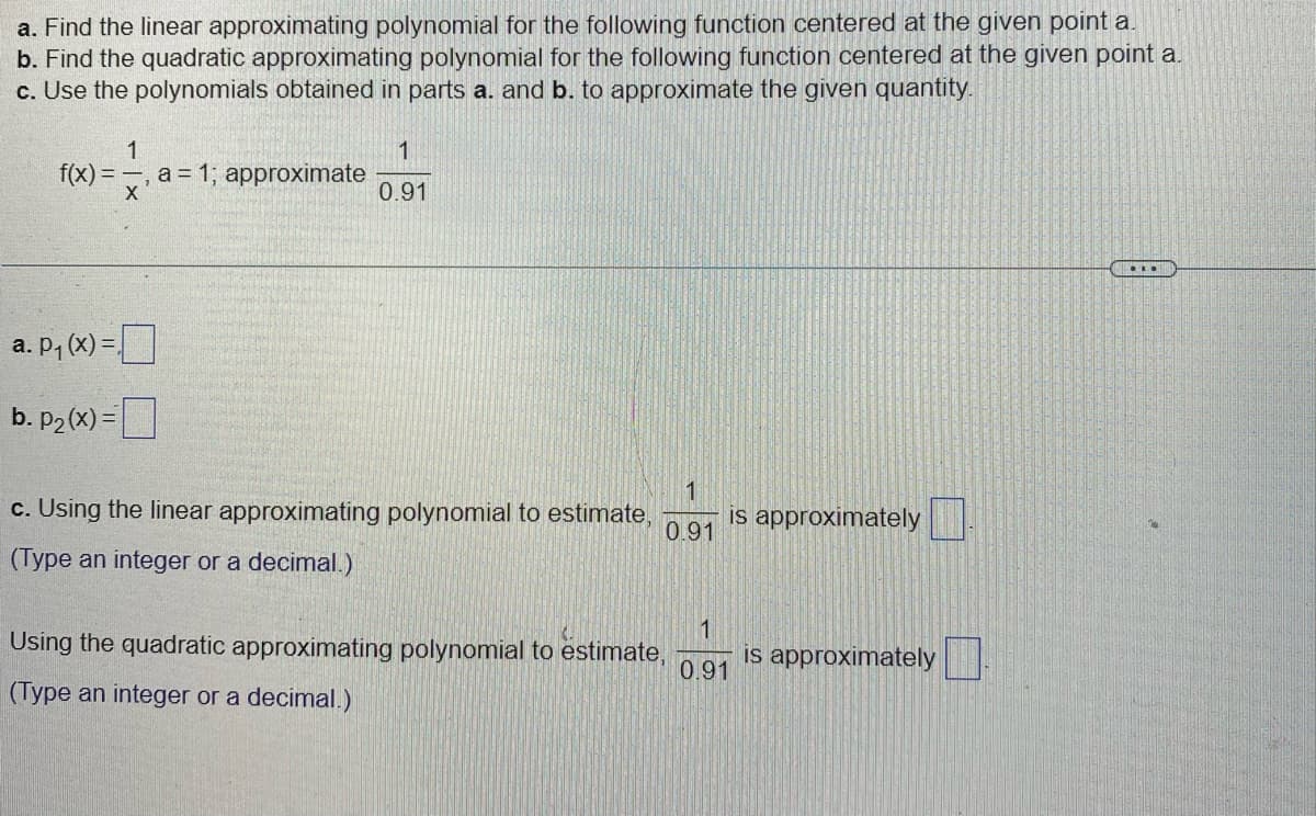 a. Find the linear approximating polynomial for the following function centered at the given point a.
b. Find the quadratic approximating polynomial for the following function centered at the given point a.
c. Use the polynomials obtained in parts a. and b. to approximate the given quantity.
1
f(x)= =, a = 1; approximate
X
a. P₁(x) =
b. p₂(x)=
1
0.91
1
0.91
c. Using the linear approximating polynomial to estimate, is approximately
(Type an integer or a decimal.)
Using the quadratic approximating polynomial to estimate,
(Type an integer or a decimal.)
1
0.91
is approximately
...