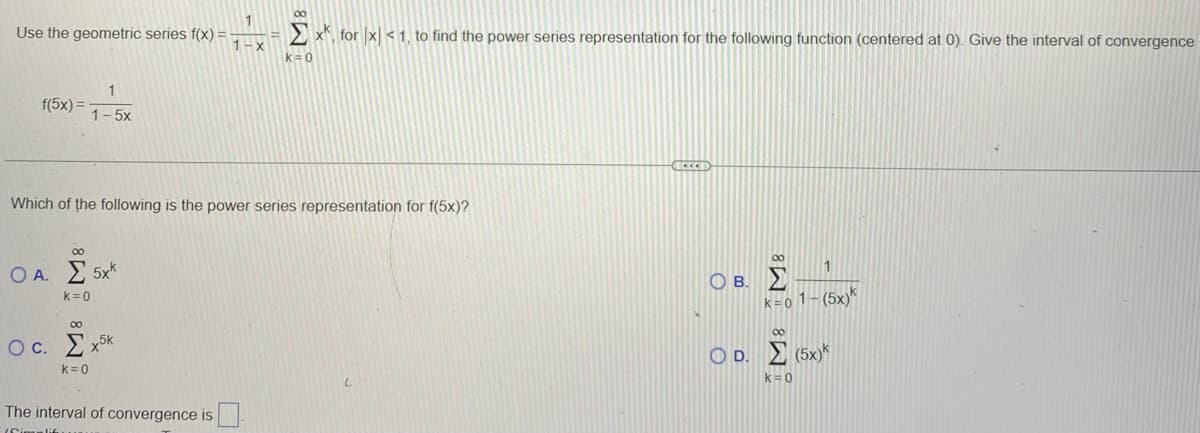 Use the geometric series f(x) =
f(5x) =
1
1-5x
∞
Which of the following is the power series representation for f(5x)?
Ο.Α.Σ 5xk
k = 0
∞
Oc. Σχ
k = 0
5K
1-x
The interval of convergence is
Σ xk, for\x < 1, to find the power series representation for the following function (centered at 0). Give the interval of convergence
k = 0
00
Ο Β. Σ
1
k = 0 1 - (5x) k
∞
Ο Δ.Σ (5x)*
k = 0