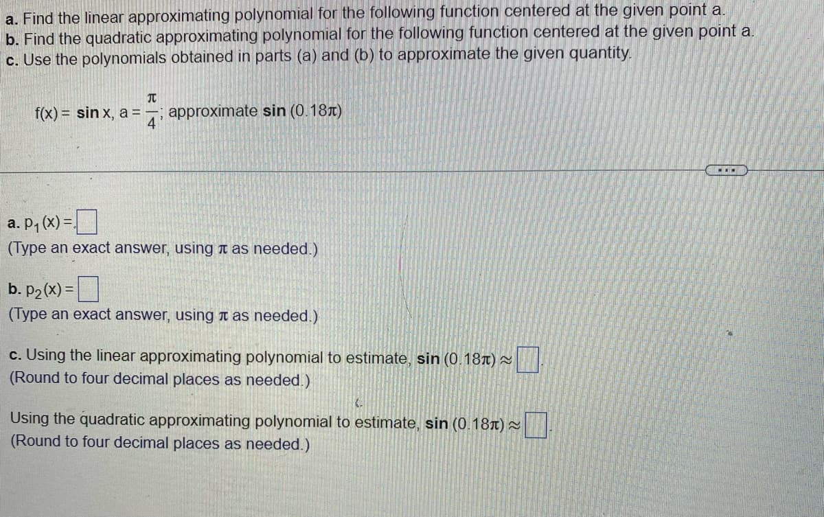 a. Find the linear approximating polynomial for the following function centered at the given point a.
b. Find the quadratic approximating polynomial for the following function centered at the given point a.
c. Use the polynomials obtained in parts (a) and (b) to approximate the given quantity.
f(x) = sinx, a = ; approximate sin (0.18)
TU
4
a. p₁(x) =
(Type an exact answer, using as needed.)
b. p₂(x) =
(Type an exact answer, using it as needed.)
c. Using the linear approximating polynomial to estimate, sin (0.18) ~
(Round to four decimal places as needed.)
Using the quadratic approximating polynomial to estimate, sin (0.18) ~
(Round to four decimal places as needed.)