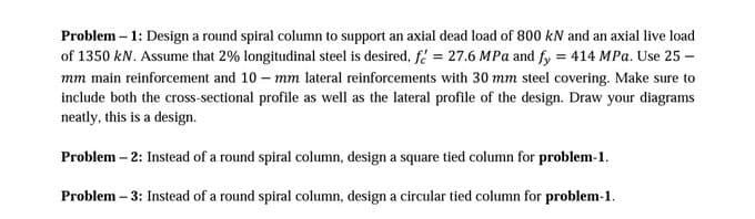 Problem – 1: Design a round spiral column to support an axial dead load of 800 kN and an axial live load
of 1350 kN. Assume that 2% longitudinal steel is desired, f = 27.6 MPa and fy = 414 MPa. Use 25 -
mm main reinforcement and 10 – mm lateral reinforcements with 30 mm steel covering. Make sure to
include both the cross-sectional profile as well as the lateral profile of the design. Draw your diagrams
neatly, this is a design.
Problem – 2: Instead of a round spiral column, design a square tied column for problem-1.
Problem – 3: Instead of a round spiral column, design a circular tied column for problem-1.
