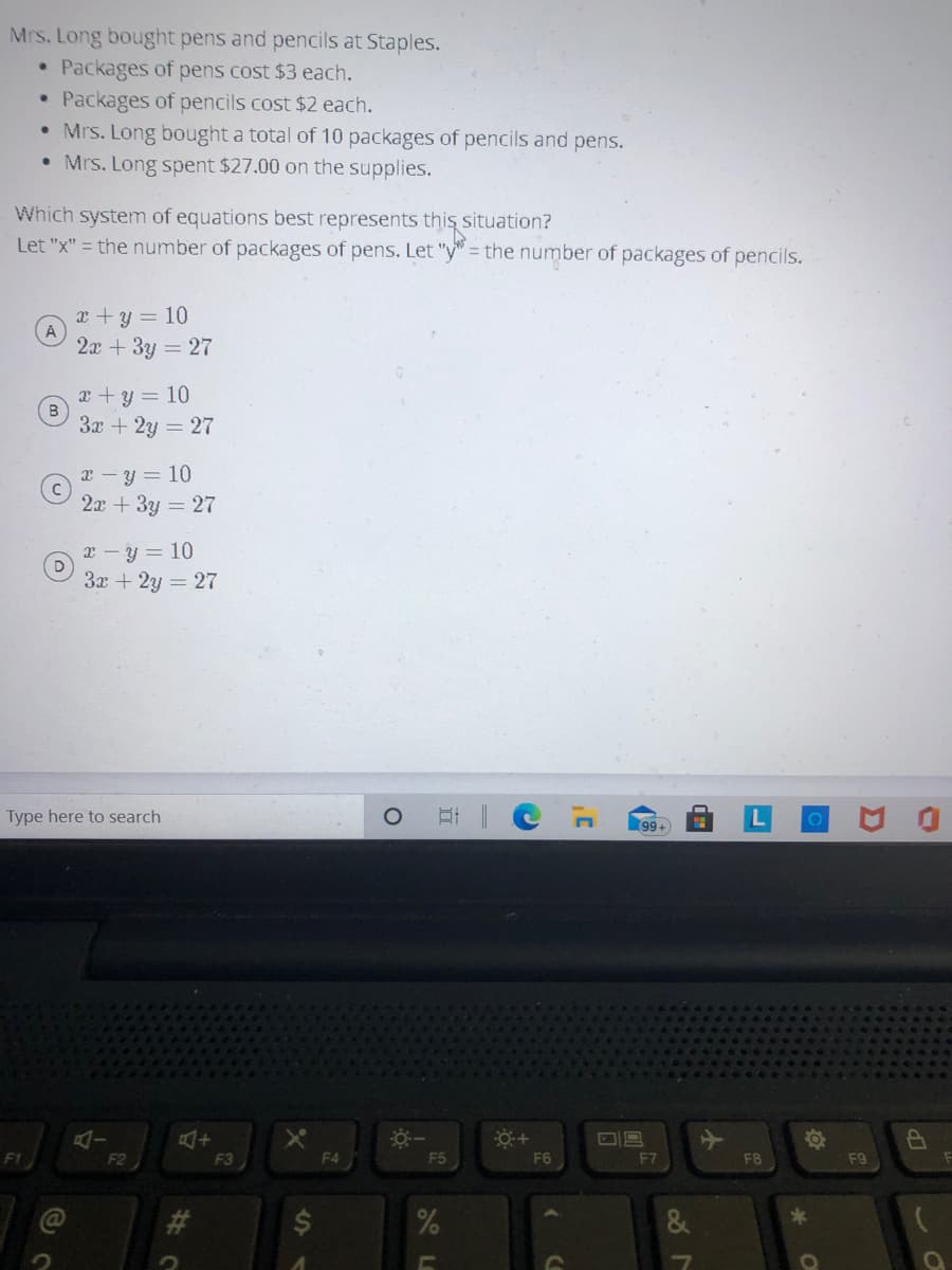 Mrs. Long bought pens and pencils at Staples.
• Packages of pens cost $3 each.
Packages of pencils cost $2 each.
• Mrs. Long bought a total of 10 packages of pencils and pens.
• Mrs. Long spent $27.00 on the supplies.
Which system of equations best represents this situation?
Let "x" = the number of packages of pens. Let "y" = the number of packages of pencils.
x +y = 10
2а + 3у — 27
x +y = 10
3x + 2y = 27
x - y = 10
2x + 3y = 27
x – y = 10
3x + 2y = 27
Type here to search
99+
F1
F2
F3
F4
F5
F6
F7
F8
F9
de
%24
