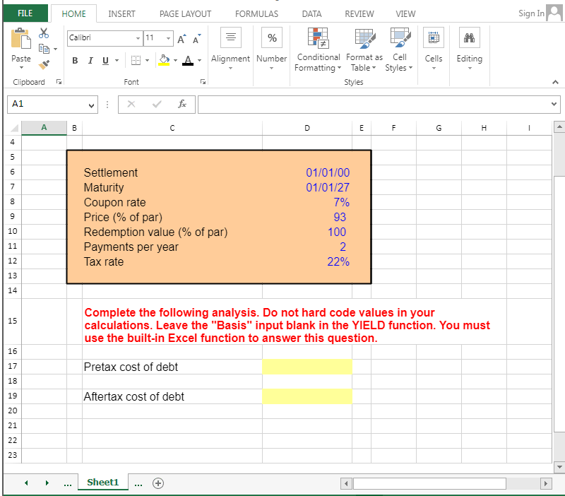 Paste
FILE
Clipboard G
A1
4
in
5
6
7
8
9
10
11
12
13
14
15
16
17
18
19
20
21
22
23
HOME
A
Calibri
INSERT
BIU.
B
***
Font
X
PAGE LAYOUT
Sheet1
11 A A
с
Payments per year
Tax rate
G
Settlement
Maturity
Coupon rate
Price (% of par)
Redemption value (% of par)
FORMULAS
%
Alignment Number
DATA
REVIEW
D
Conditional Format as Cell
Formatting Table Styles
Styles
01/01/00
01/01/27
7%
93
100
2
22%
E
4
VIEW
LL
F
Cells
G
Editing
Complete the following analysis. Do not hard code values in your
calculations. Leave the "Basis" input blank in the YIELD function. You must
use the built-in Excel function to answer this question.
Pretax cost of debt
Aftertax cost of debt
H
Sign In
1
▶