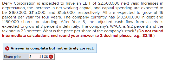 Derry Corporation is expected to have an EBIT of $2,600,000 next year. Increases in
depreciation, the increase in net working capital, and capital spending are expected to
be $160,000, $115,000, and $155,000, respectively. All are expected to grow at 16
percent per year for four years. The company currently has $13,500,000 in debt and
1,150,000 shares outstanding. After Year 5, the adjusted cash flow from assets is
expected to grow at 3 percent indefinitely. The company's WACC is 9.2 percent and the
tax rate is 23 percent. What is the price per share of the company's stock? (Do not round
intermediate calculations and round your answer to 2 decimal places, e.g., 32.16.)
Answer is complete but not entirely correct.
Share price
$ 41.86