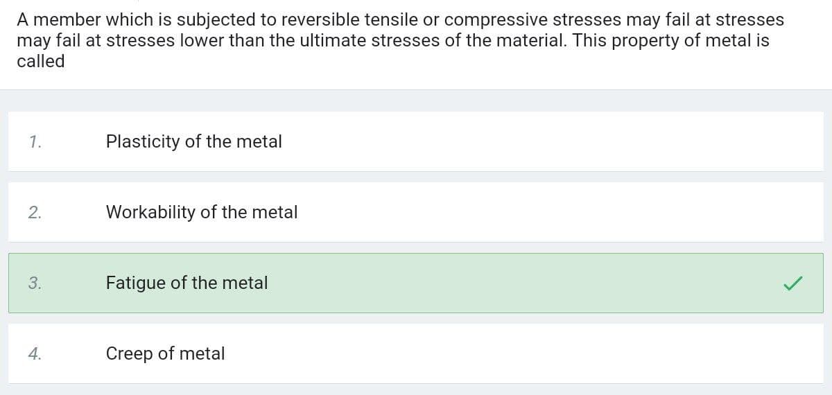 A member which is subjected to reversible tensile or compressive stresses may fail at stresses
may fail at stresses lower than the ultimate stresses of the material. This property of metal is
called
1.
Plasticity of the metal
2.
Workability of the metal
3.
Fatigue of the metal
4.
Creep of metal
