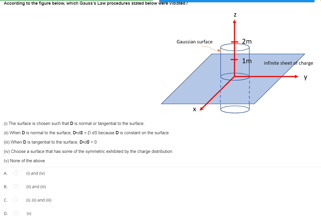 According to the figure below, which Gauss's Law procedures stated below were violated ?
Gaussian surface
2m
+ 1m
infinite sheet of charge
(i) The surface is chosen such that D is normal or tangential to the surface.
(ii) When D is normal to the surface, D•dS = D dS because D is constant on the surface.
(ii) When D is tangential to the surface, D•dS = 0
(iv) Choose a surface that has some of the symmetric exhibited by the charge distribution.
(v) None of the above
А.
(i) and (iv)
В.
(ii) and (ii)
C.
(i), (ii) and (ii)
D.
(v)
