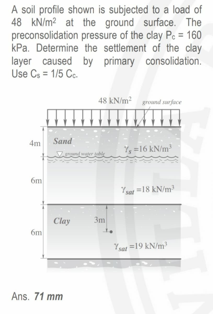 A soil profile shown is subjected to a load of
48 kN/m2 at the ground surface. The
preconsolidation pressure of the clay Pc = 160
kPa. Determine the settlement of the clay
layer caused by primary consolidation.
Use Cs = 1/5 Cc.
48 kN/m2 ground surface
4m
Sand
Ys =16 kN/m³
ground water țablę
6m
Y sat =18 kN/m³
Clay
3m
6m
Ysat =19 kN/m³
Ans. 71 mm
