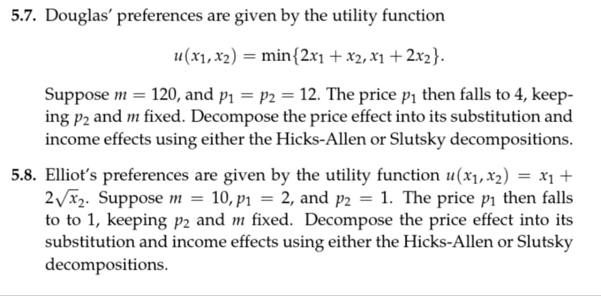 5.7. Douglas' preferences are given by the utility function
=
u(x1, x2) = min{2x1 + x2, x1+2x2}.
Suppose m 120, and p₁ = p2 = 12. The price p₁ then falls to 4, keep-
ing p2 and m fixed. Decompose the price effect into its substitution and
income effects using either the Hicks-Allen or Slutsky decompositions.
5.8. Elliot's preferences are given by the utility function u(x1, x2) = x1 +
2√√x2. Suppose m = 10, p₁ = 2, and p2 = 1. The price p₁ then falls
to to 1, keeping p2 and m fixed. Decompose the price effect into its
substitution and income effects using either the Hicks-Allen or Slutsky
decompositions.