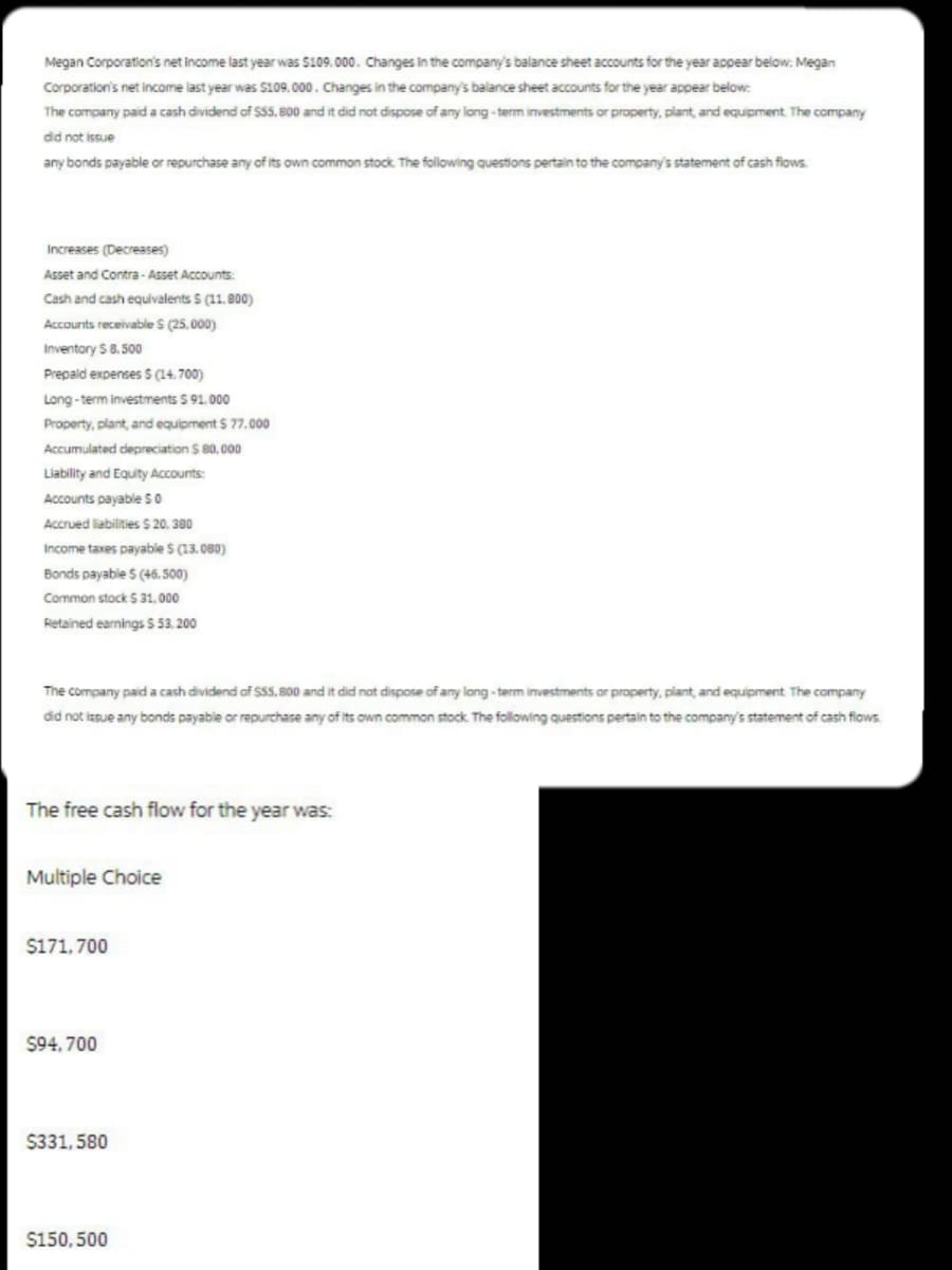 Megan Corporation's net income last year was $109,000. Changes in the company's balance sheet accounts for the year appear below: Megan
Corporation's net income last year was $109,000. Changes in the company's balance sheet accounts for the year appear below:
The company paid a cash dividend of $55,800 and it did not dispose of any long-term investments or property, plant, and equipment. The company
did not issue
any bonds payable or repurchase any of its own common stock. The following questions pertain to the company's statement of cash flows.
Increases (Decreases)
Asset and Contra-Asset Accounts:
Cash and cash equivalents S (11.800)
Accounts receivable S (25,000)
Inventory $8.500
Prepaid expenses $ (14.700)
Long-term investments $91.000
Property, plant, and equipment $77.000
Accumulated depreciation $ 80,000
Liability and Equity Accounts:
Accounts payable $0
Accrued liabilities $ 20,380
Income taxes payable $ (13.080)
Bonds payable $ (46,500)
Common stock $31,000
Retained earnings $ 53.200
The company paid a cash dividend of $55,800 and it did not dispose of any long-term investments or property, plant, and equipment. The company
did not issue any bonds payable or repurchase any of its own common stock. The following questions pertain to the company's statement of cash flows.
The free cash flow for the year was:
Multiple Choice
$171,700
$94,700
$331,580
$150,500