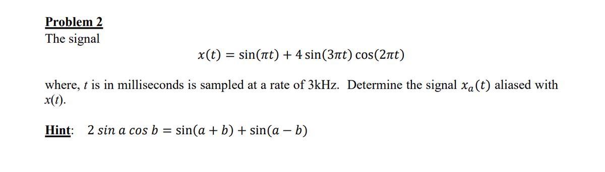 Problem 2
The signal
x(t) = sin(t) + 4 sin(3πt) cos(2πt)
where, t is in milliseconds is sampled at a rate of 3kHz. Determine the signal xa(t) aliased with
x(t).
Hint: 2 sin a cos b = sin(a + b) + sin(a - b)