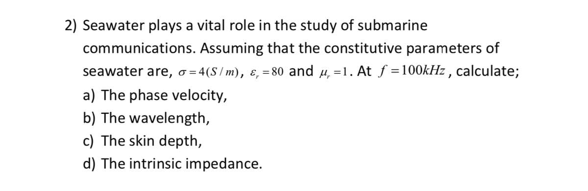 2) Seawater plays a vital role in the study of submarine
communications. Assuming that the constitutive parameters of
seawater are, σ =4(S/m), &₁ =80 and µ =1. At ƒ =100kHz, calculate;
a) The phase velocity,
b) The wavelength,
c) The skin depth,
d) The intrinsic impedance.