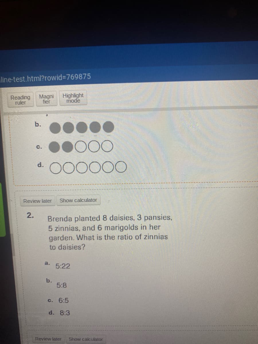 line-test.html?rowid3769875
Reading
ruler
Magni
fier
Highlight
mode
b.
C.
d.
O00000
Review later
Show calculator
2.
Brenda planted 8 daisies, 3 pansies,
5 zinnias, and6 marigolds in her
garden. What is the ratio of zinnias
to daisies?
a.
5:22
b.
5:8
c. 6:5
d. 8:3
Review later
Show calculator
