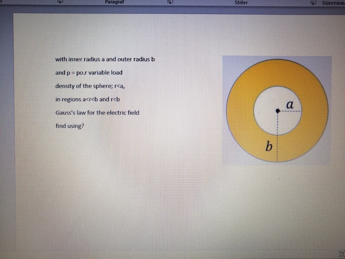 Paragraf
Stiller
Düzenlem
with inner radius a and outer radius b
and p = po.r variable load
density of the sphere; r<a,
in regions a<r<b and r<b
a
Gauss's law for the electric field
find using?
