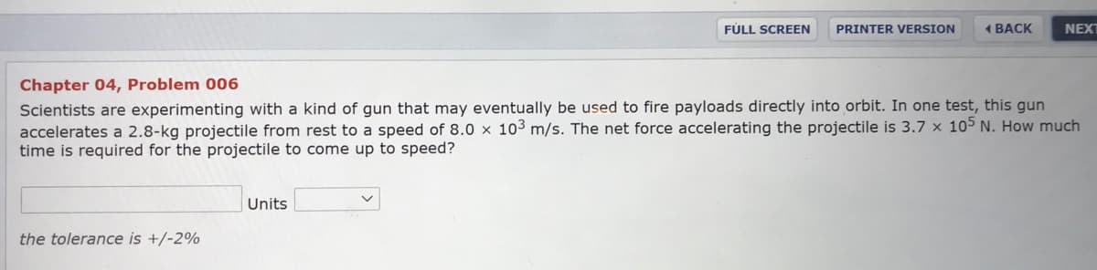 FÚLL SCREEN
PRINTER VERSION
1 BACK
NEXT
Chapter 04, Problem 006
Scientists are experimenting with a kind of gun that may eventually be used to fire payloads directly into orbit. In one test, this gun
accelerates a 2.8-kg projectile from rest to a speed of 8.0 × 10³ m/s. The net force accelerating the projectile is 3.7 x 105 N. How much
time is required for the projectile to come up to speed?
Units
the tolerance is +/-2%
