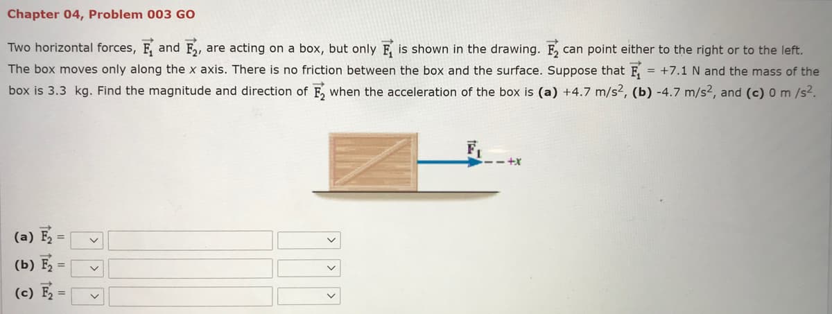 Chapter 04, Problem 003 GO
Two horizontal forces, F, and F,,
are acting on a box, but only F, is shown in the drawing. F,
The box moves only along the x axis. There is no friction between the box and the surface. Suppose that F = +7.1N and the mass of the
box is 3.3 kg. Find the magnitude and direction of F, when the acceleration of the box is (a) +4.7 m/s², (b) -4.7 m/s², and (c) 0 m /s2.
can point either to the right or to the left.
F,
(a) E =
(b) F
(c) F
