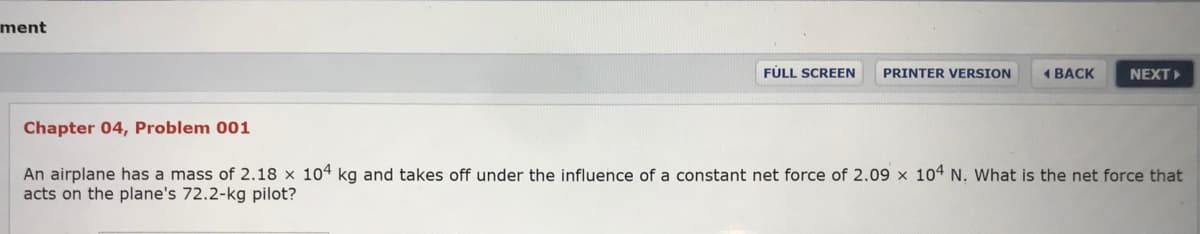 ment
FÚLL SCREEN
PRINTER VERSION
4ВАСK
NEXT
Chapter 04, Problem 001
An airplane has a mass of 2.18 x 104 kg and takes off under the influence of a constant net force of 2.09 x 104 N. What is the net force that
acts on the plane's 72.2-kg pilot?

