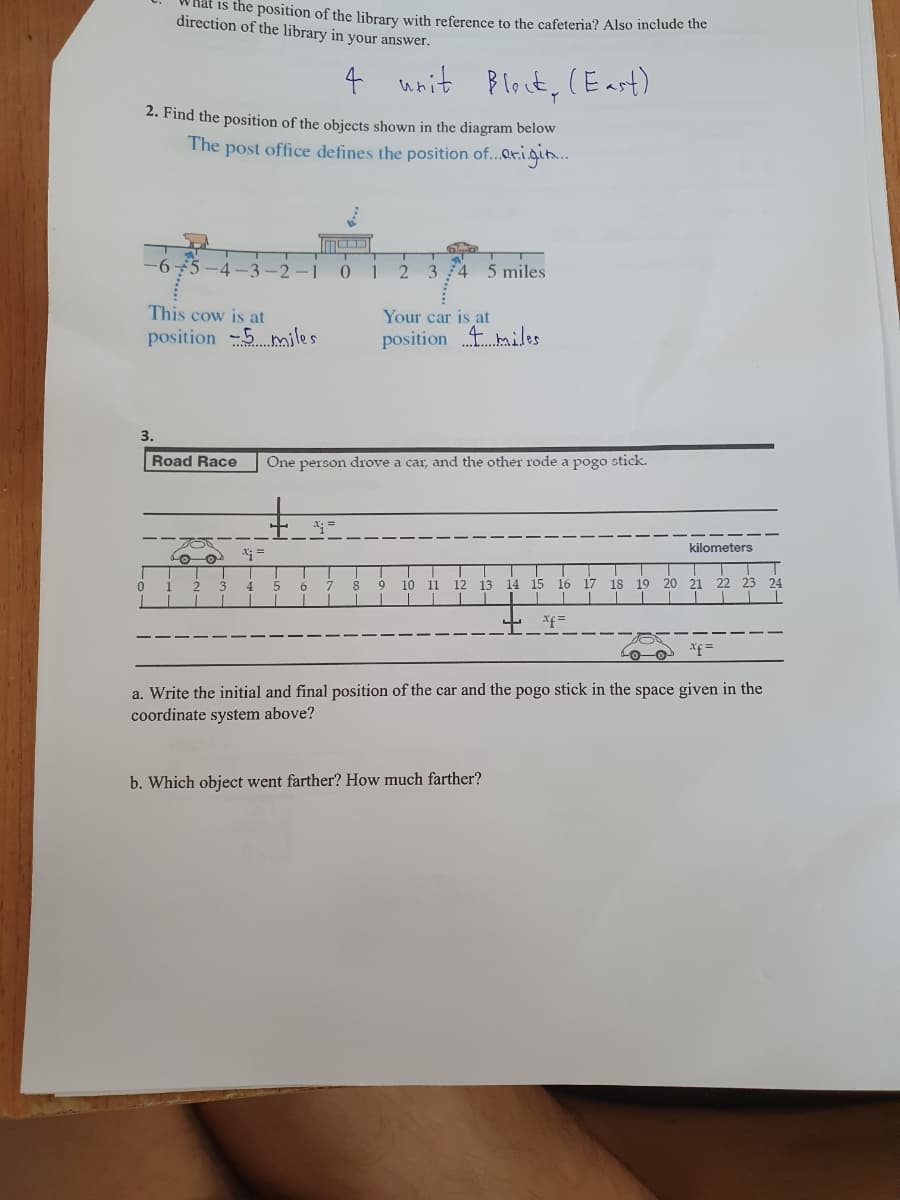 0
is the position of the library with reference to the cafeteria? Also include the
direction of the library in your answer.
4
2. Find the position of the objects shown in the diagram below
The post office defines the position of...origin....
T
-6-5-4-3-2-1 0 1
3.
This cow is at
position 5 miles.
o Ⓒ
+
x; =
Road Race One person drove a car, and the other rode a pogo stick.
4-
unit Bleck, (East)
1 2 3 4 5 6 7
T
2 3 4 5 miles.
Your car is at
position
miles
8 9 10 11 12 13 14 15 16 17 18 19
T
b. Which object went farther? How much farther?
xf =
kilometers
20 21 22 23 24
xf =
a. Write the initial and final position of the car and the pogo stick in the space given in the
coordinate system above?