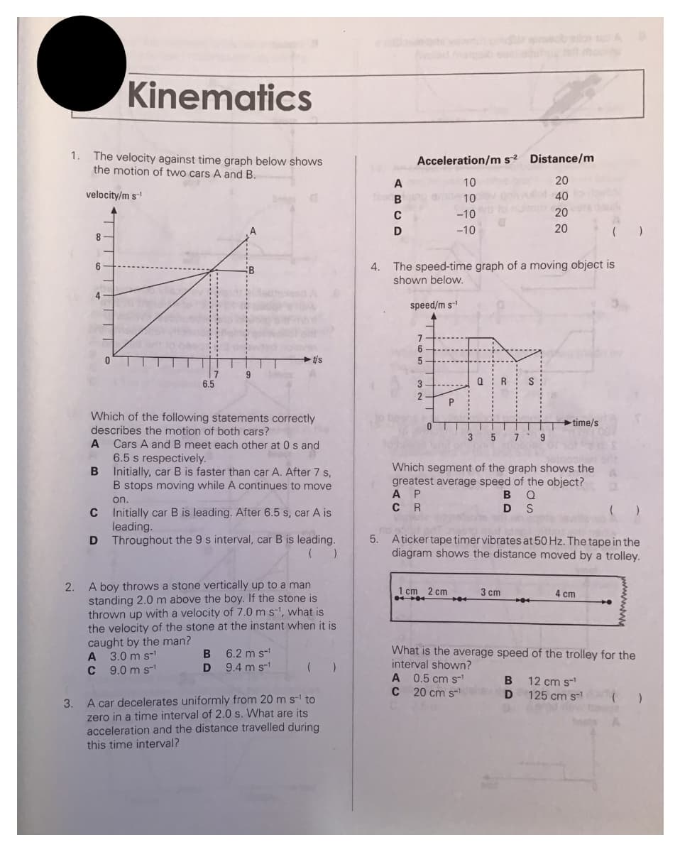 1.
Kinematics
The velocity against time graph below shows
the motion of two cars A and B.
velocity/m s-¹
3.
8
6
B
0
C
D
7
6.5
A
A 3.0 ms-¹
C 9.0 ms¹
B
Which of the following statements correctly
describes the motion of both cars?
A
Cars A and B meet each other at 0 s and
6.5 s respectively.
Initially, car B is faster than car A. After 7 s,
B stops moving while A continues to move
on.
9
t/s
Initially car B is leading. After 6.5 s, car A is
leading.
Throughout the 9 s interval, car B is leading.
2.
A boy throws a stone vertically up to a man
standing 2.0 m above the boy. If the stone is
thrown up with a velocity of 7.0 m s-¹, what is
the velocity of the stone at the instant when it is
caught by the man?
B 6.2 m s-¹
D 9.4 m s-¹
(
A car decelerates uniformly from 20 m s-¹ to
zero in a time interval of 2.0 s. What are its
acceleration and the distance travelled during
this time interval?
)
A
1000B
В
C
D
Acceleration/m s2 Distance/m
20
10
emil10lev givvollot 40
-10
20
-10
20
4. The speed-time graph of a moving object is
shown below.
speed/m s-¹
7
6
5
3
2
P
0T
0
1 cm 2 cm
R
3 5 7 9
Which segment of the graph shows the A
greatest average speed of the object?
A P
CR
BQ
DS
5. Aticker tape timer vibrates at 50 Hz. The tape in the
diagram shows the distance moved by a trolley.
3 cm
-time/s
A 0.5 cm S-¹
C 20 cm s-shev
B
D
(
4 cm
What is the average speed of the trolley for the
interval shown?
+
12 cm s-¹
125 cm s-¹