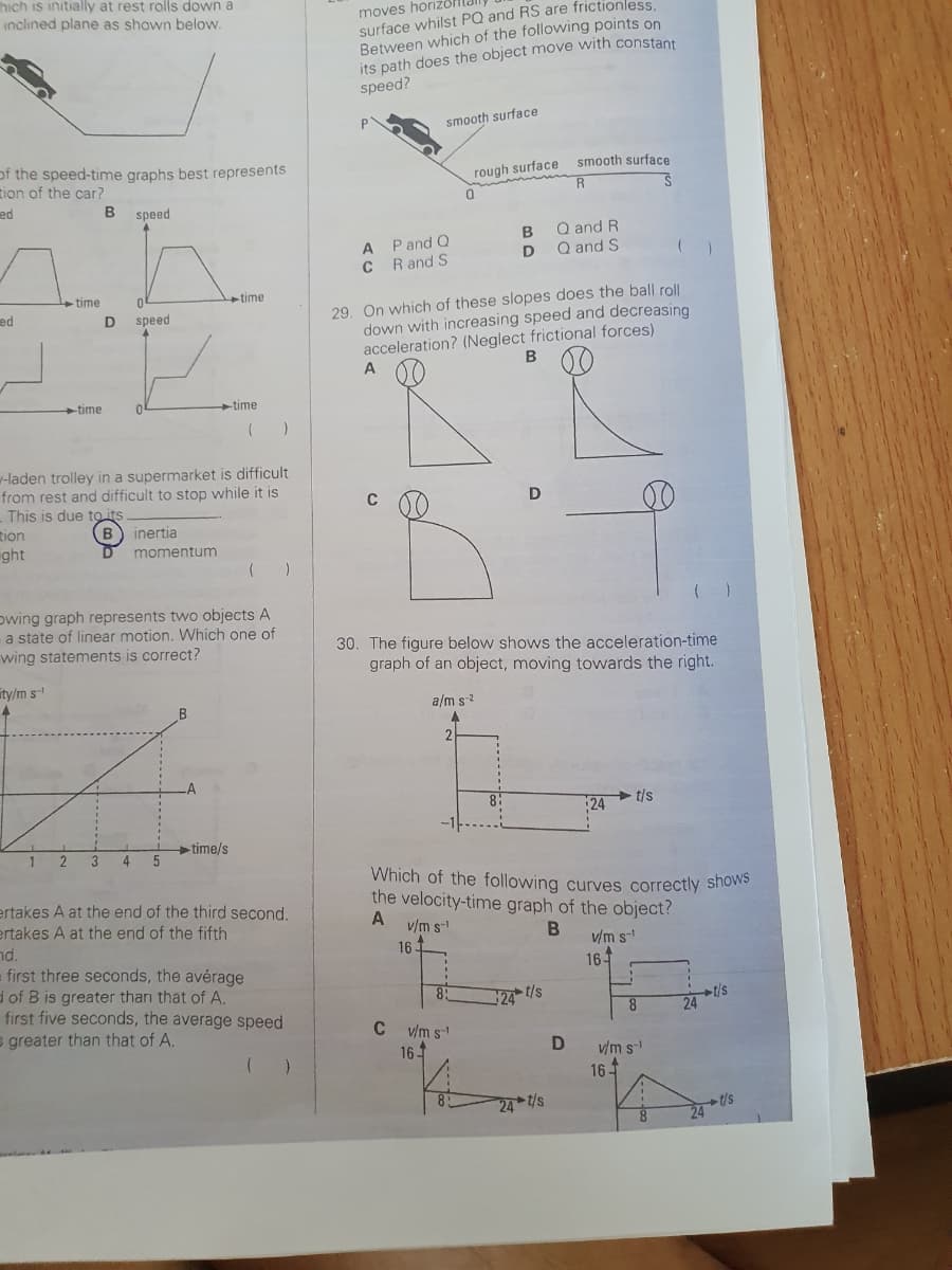 hich is initially at rest rolls down a
inclined plane as shown below.
of the speed-time graphs best represents
tion of the car?
ed
ed
tion
ght
ty/m s
4
time
1
-time
2
B speed
-laden trolley in a supermarket is difficult
from rest and difficult to stop while it is
This is due to its
D speed
B) inertia
momentum
Owing graph represents two objects A
a state of linear motion. Which one of
wing statements is correct?
L
3 4
5
B
time
LA
time
(
time/s
(
)
ertakes A at the end of the third second.
ertakes A at the end of the fifth
nd.
= first three seconds, the average
d of B is greater than that of A.
first five seconds, the average speed
s greater than that of A.
moves horizo
surface whilst PQ and RS are frictionless.
Between which of the following points on
its path does the object move with constant
speed?
A P and Q
CR and S
A
smooth surface
C
29. On which of these slopes does the ball roll
down with increasing speed and decreasing
acceleration? (Neglect frictional forces)
161
rough surface
2
0
a/m s-²
A
v/m s-¹
-1---
30. The figure below shows the acceleration-time
graph of an object, moving towards the right.
8:
C v/m s¹
16-
B
D
8:
B
D
smooth surface
R
S
Q and R
Q and S
Which of the following curves correctly shows
the velocity-time graph of the object?
A
B
24 t/s
24 t/s
D
24
v/m s
16
t/s
16-
8
v/m s-¹
24
24
-t/s
t/s