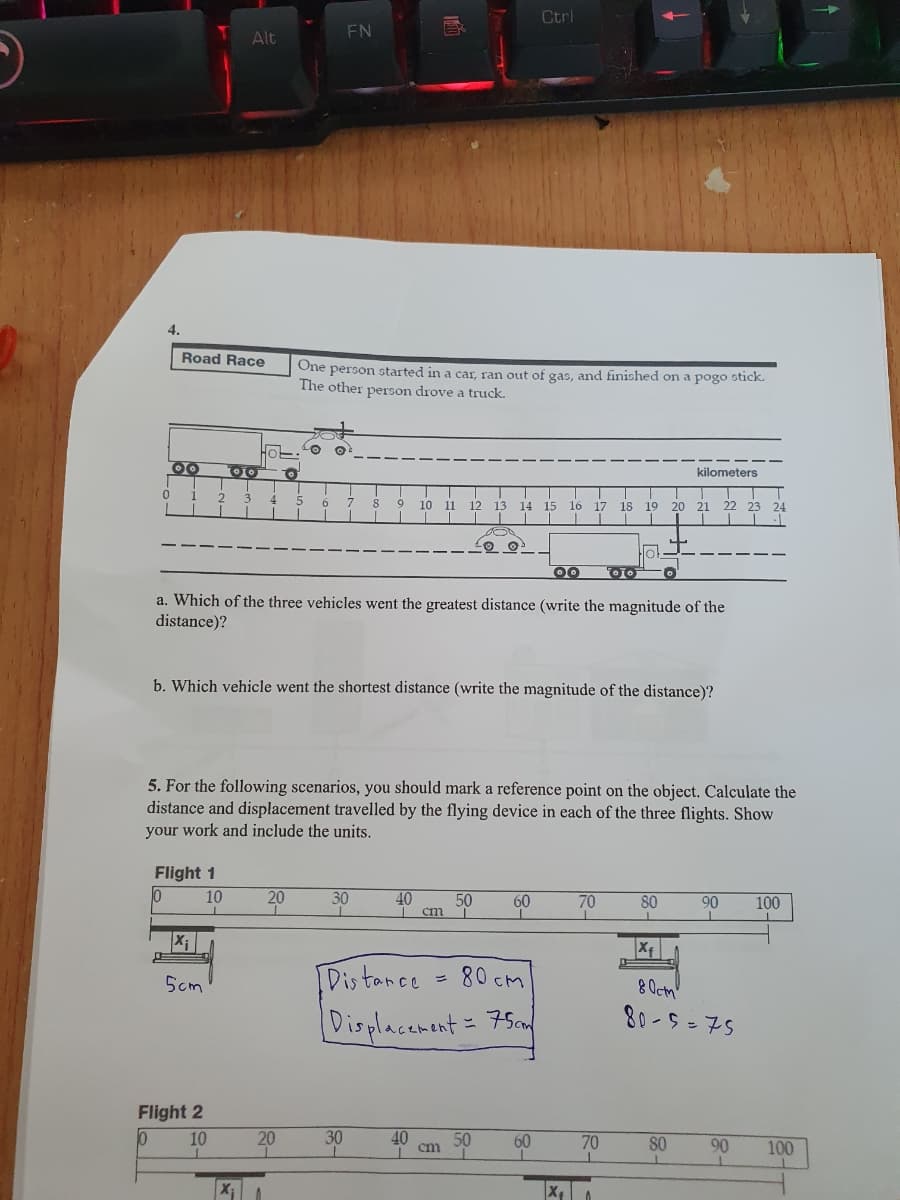 4.
Road Race
OO OO To
0 1 2
3 4 5
D
Flight 1
0
Alt
X₁
5cm
10
Flight 2
10
10
FN
a. Which of the three vehicles went the greatest distance (write the magnitude of the
distance)?
20
T
20
X₁ 1
One person started in a car, ran out of gas, and finished on a pogo stick.
The other person drove a truck.
O
b. Which vehicle went the shortest distance (write the magnitude of the distance)?
T
!
6 7 8
5. For the following scenarios, you should mark a reference point on the object. Calculate the
distance and displacement travelled by the flying device in each of the three flights. Show
your work and include the units.
B
30
I
30
1
T
9 10 11 12 13 14 15 16 17 18 19 20 21 22 23 24
T
T
40 50
T cm
180
40
Distance
80cm
Displacement = 75cm
cm
Ctrl
50
60
·lo!
OO Oo Ö
60
X₁
kilometers
70
70
80
80
L
90 100
I
I
Xf
80cm
80-5=75
90
100