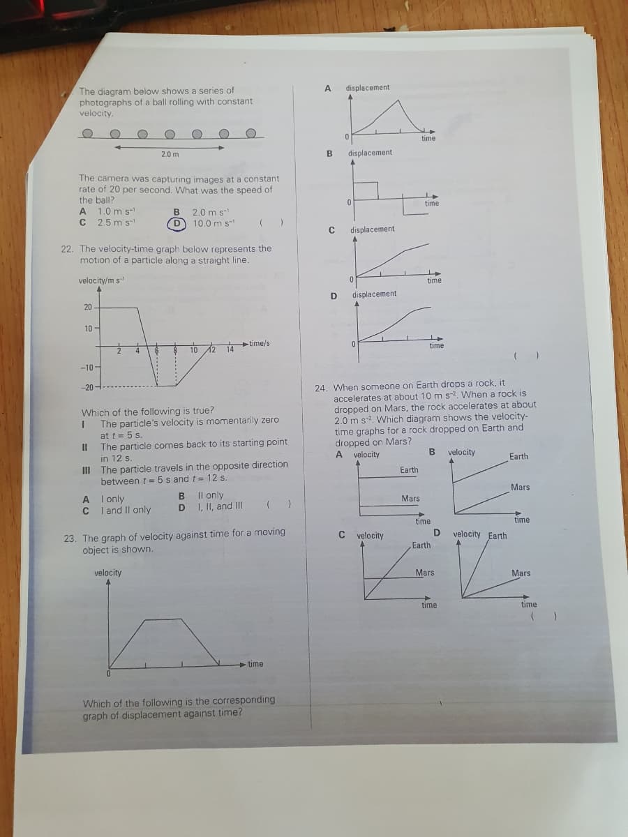 The diagram below shows a series of
photographs of a ball rolling with constant
velocity.
The camera was capturing images at a constant
rate of 20 per second. What was the speed of
the ball?
A 1.0 m s-¹
C 2.5 m s
velocity/m s
4
20
22. The velocity-time graph below represents the
motion of a particle along a straight line.
10-
-10-
-20-
11
I
2
A
C
O
4
2.0 m
Which of the following is true?
I
B 2.0 m s-¹
(D) 10.0 m s™¹
I only
I and II only
10 12
velocity
The particle's velocity is momentarily zero
at t = 5 s.
14 time/s
The particle comes back to its starting point
in 12 s.
III The particle travels in the opposite direction
between t = 5s and t= 12 s.
B II only
D I, II, and III
)
23. The graph of velocity against time for a moving
object is shown.
time
( )
Which of the following is the corresponding
graph of displacement against time?
A displacement
B
C
0
displacement.
displacement
IN
D displacement.
0
L
time
C velocity
Earth
time
24. When someone on Earth drops a rock, it
accelerates at about 10 m s-2. When a rock is
dropped on Mars, the rock accelerates at about
2.0 m s². Which diagram shows the velocity-
time graphs for a rock dropped on Earth and
dropped on Mars?
velocity
A velocity
Mars
time
time
B
time
Earth
D
Mars
→
time
velocity Earth
Earth
Mars
time
Mars
time
( )