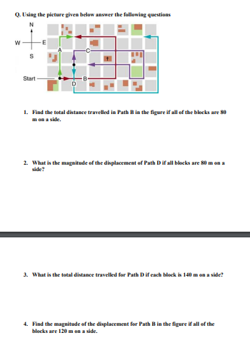 Q. Using the picture given below answer the following questions
N
W
S
Start
E
1. Find the total distance travelled in Path B in the figure if all of the blocks are 80
m on a side.
2. What is the magnitude of the displacement of Path D if all blocks are 80 m on a
side?
3. What is the total distance travelled for Path D if each block is 140 m on a side?
4. Find the magnitude of the displacement for Path B in the figure if all of the
blocks are 120 m on a side.