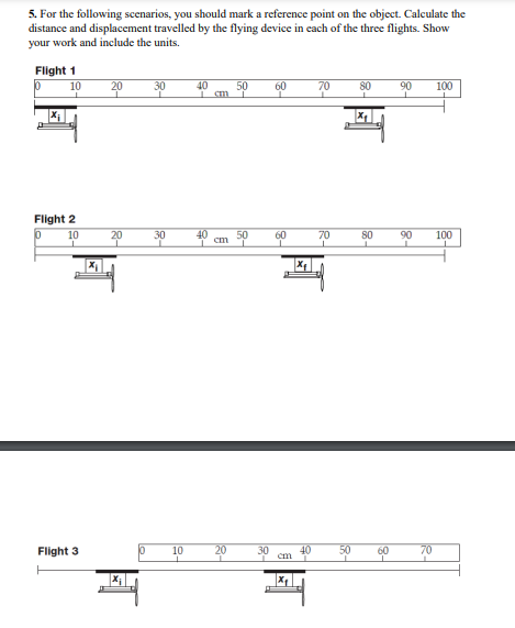 5. For the following scenarios, you should mark a reference point on the object. Calculate the
distance and displacement travelled by the flying device in each of the three flights. Show
your work and include the units.
Flight 1
P
10
Flight 2
0
10
Flight 3
H
20
20
10
30
30
10
40
cm
20
50
50
60
60
cm
40
70
70
80
X₂
80
50 60
90 100
90
n
70
100