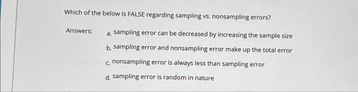 Which of the below is FALSE regarding sampling vs. nonsampling errors?
Answers:
a. sampling error can be decreased by increasing the sample size
b. sampling error and nonsampling error make up the total error
c. nonsampling error is always less than sampling error
d. sampling error is random in nature