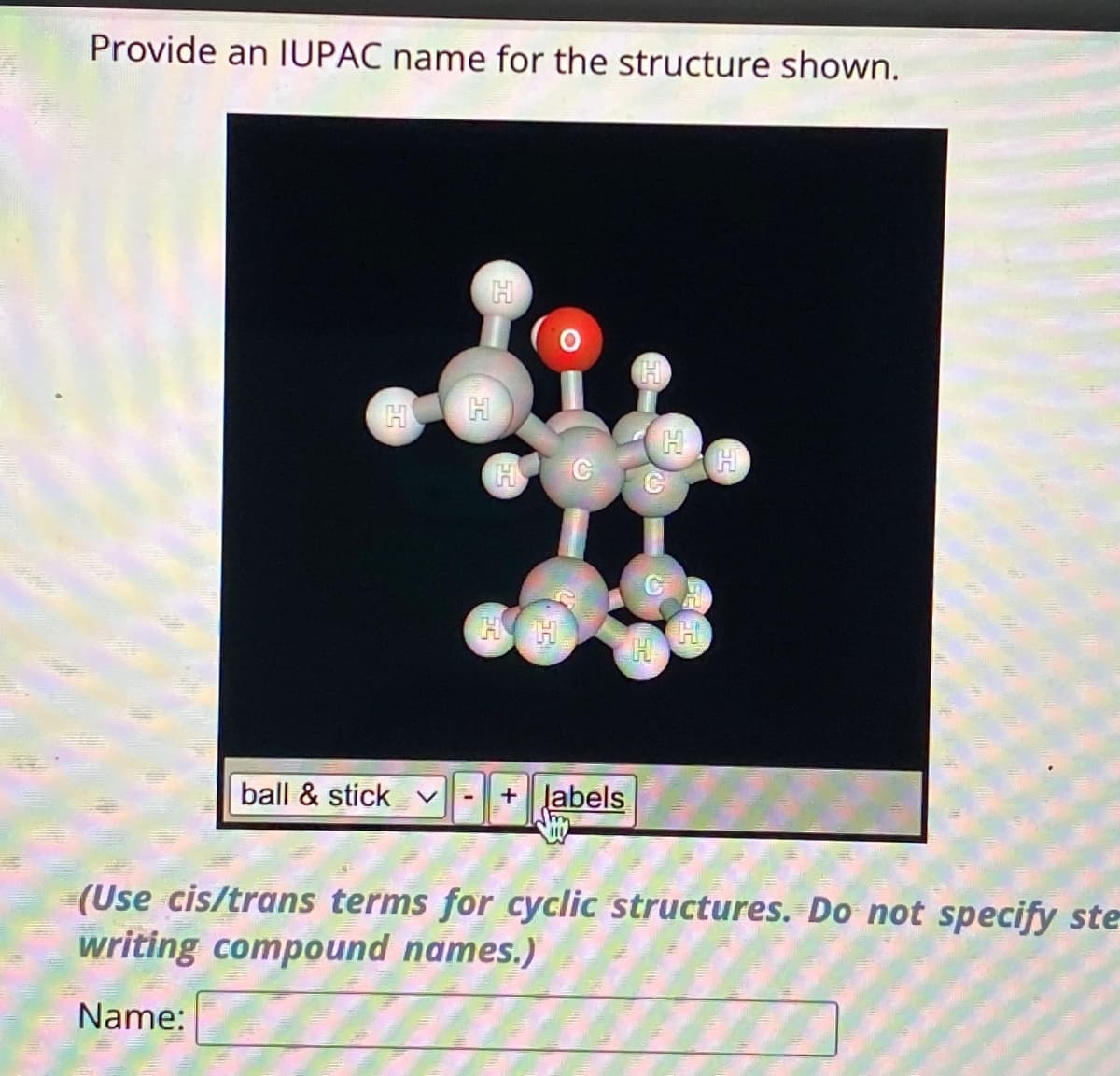 Provide an IUPAC name for the structure shown.
H
ball & stick
H
H
HH
labels
H
H
H
(Use cis/trans terms for cyclic structures. Do not specify ste
writing compound names.)
Name: