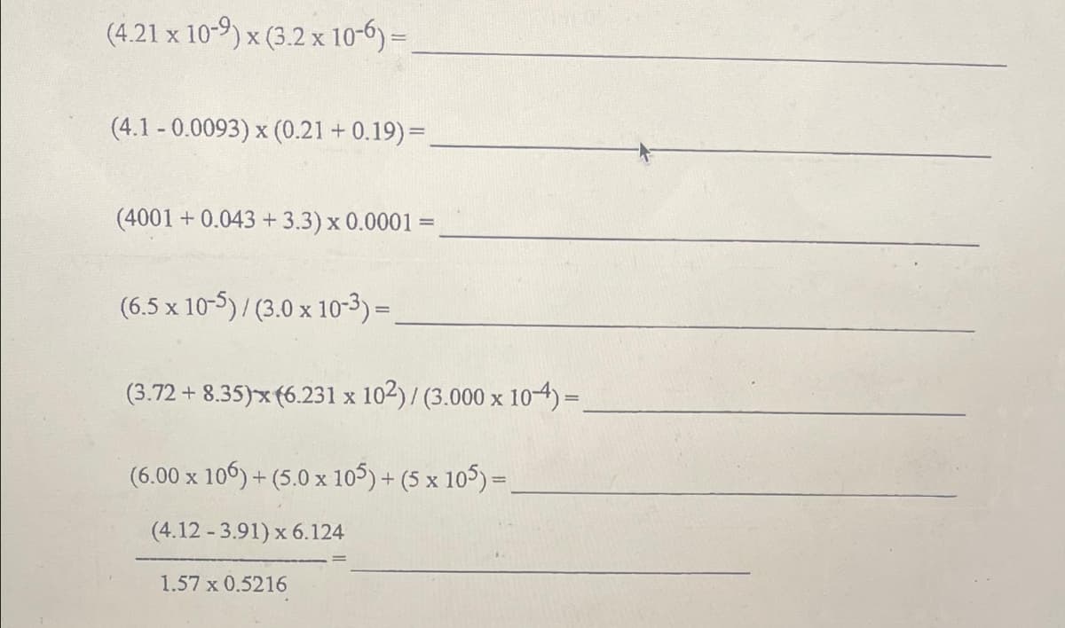 (4.21 x 10-9) x (3.2 x 10-6)=
(4.1-0.0093) x (0.21 +0.19) =
(4001 +0.043 +3.3) x 0.0001 =
(6.5 x 10-5)/ (3.0 x 10-3)=
(3.72 +8.35)x (6.231 x 102) / (3.000 x 104) =.
(6.00 x 106) + (5.0 x 105) + (5 x 105) =
(4.12 -3.91) x 6.124
1.57 x 0.5216